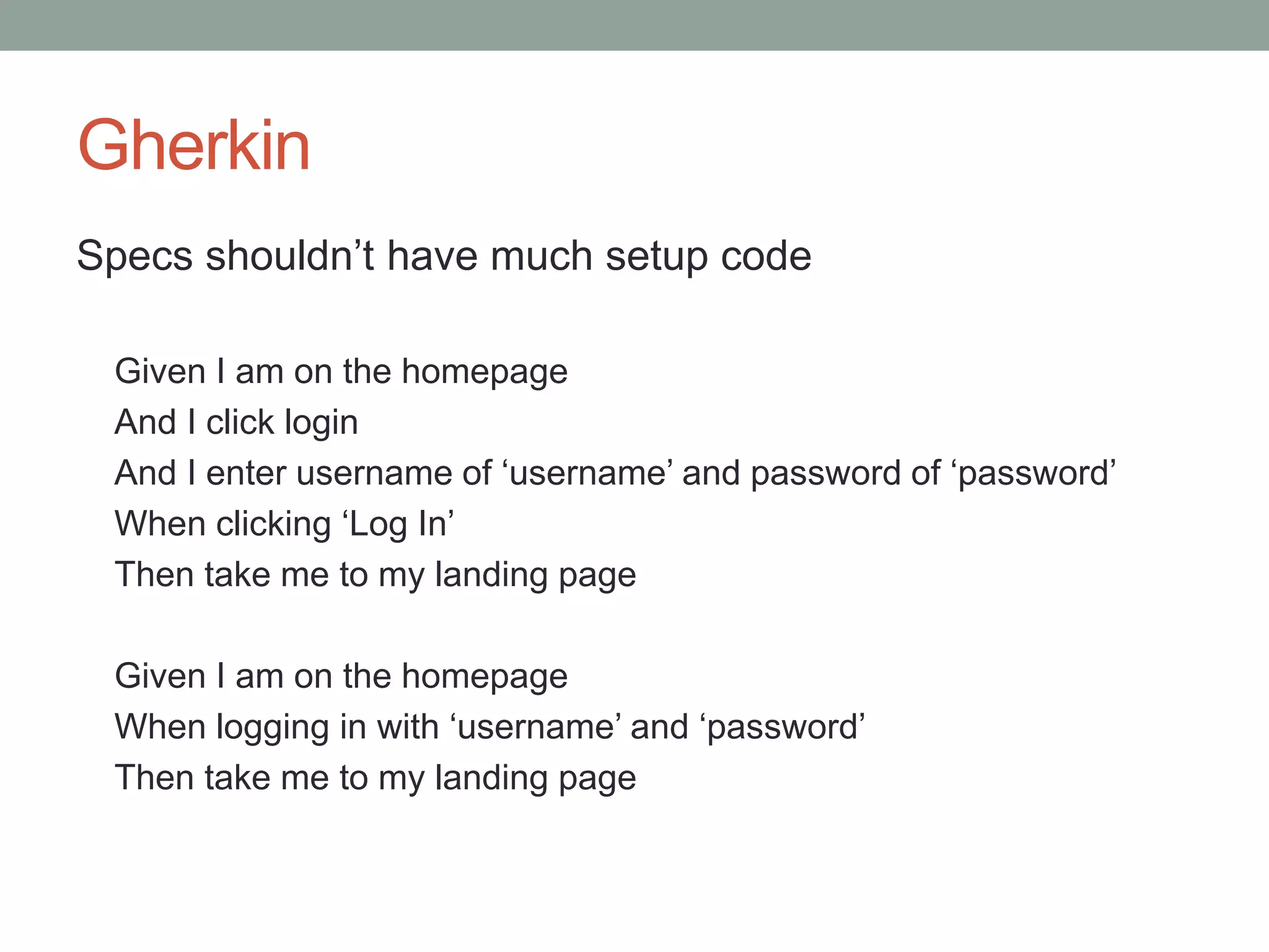 Gherkin Specs shouldn’t have much setup code Given I am on the homepage And I click login And I enter username of ‘username’ and password of ‘password’ When clicking ‘Log In’ Then take me to my landing page Given I am on the homepage When logging in with ‘username’ and ‘password’ Then take me to my landing page 