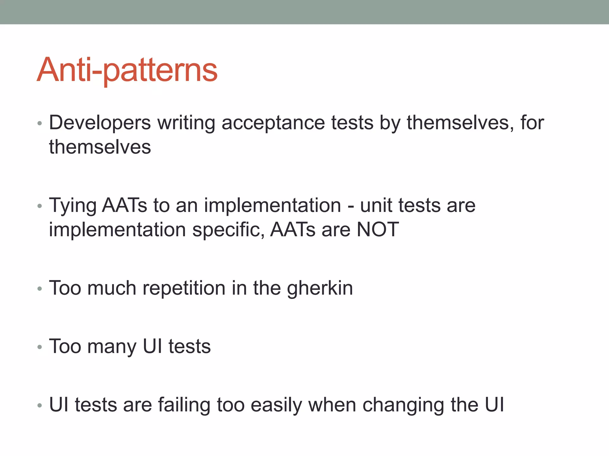 Anti-patterns • Developers writing acceptance tests by themselves, for themselves • Tying AATs to an implementation - unit tests are implementation specific, AATs are NOT • Too much repetition in the gherkin • Too many UI tests • UI tests are failing too easily when changing the UI 