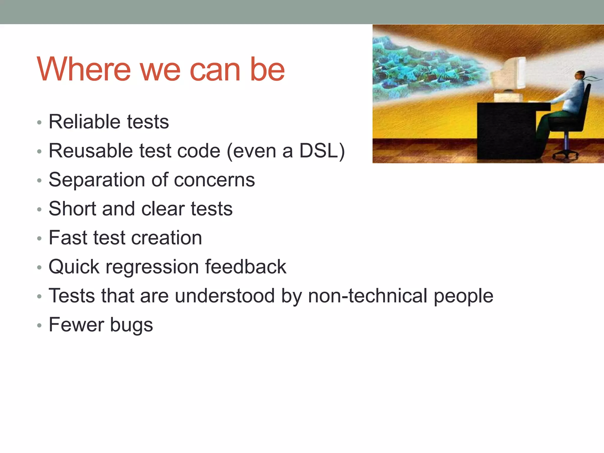 Where we can be • Reliable tests • Reusable test code (even a DSL) • Separation of concerns • Short and clear tests • Fast test creation • Quick regression feedback • Tests that are understood by non-technical people • Fewer bugs 