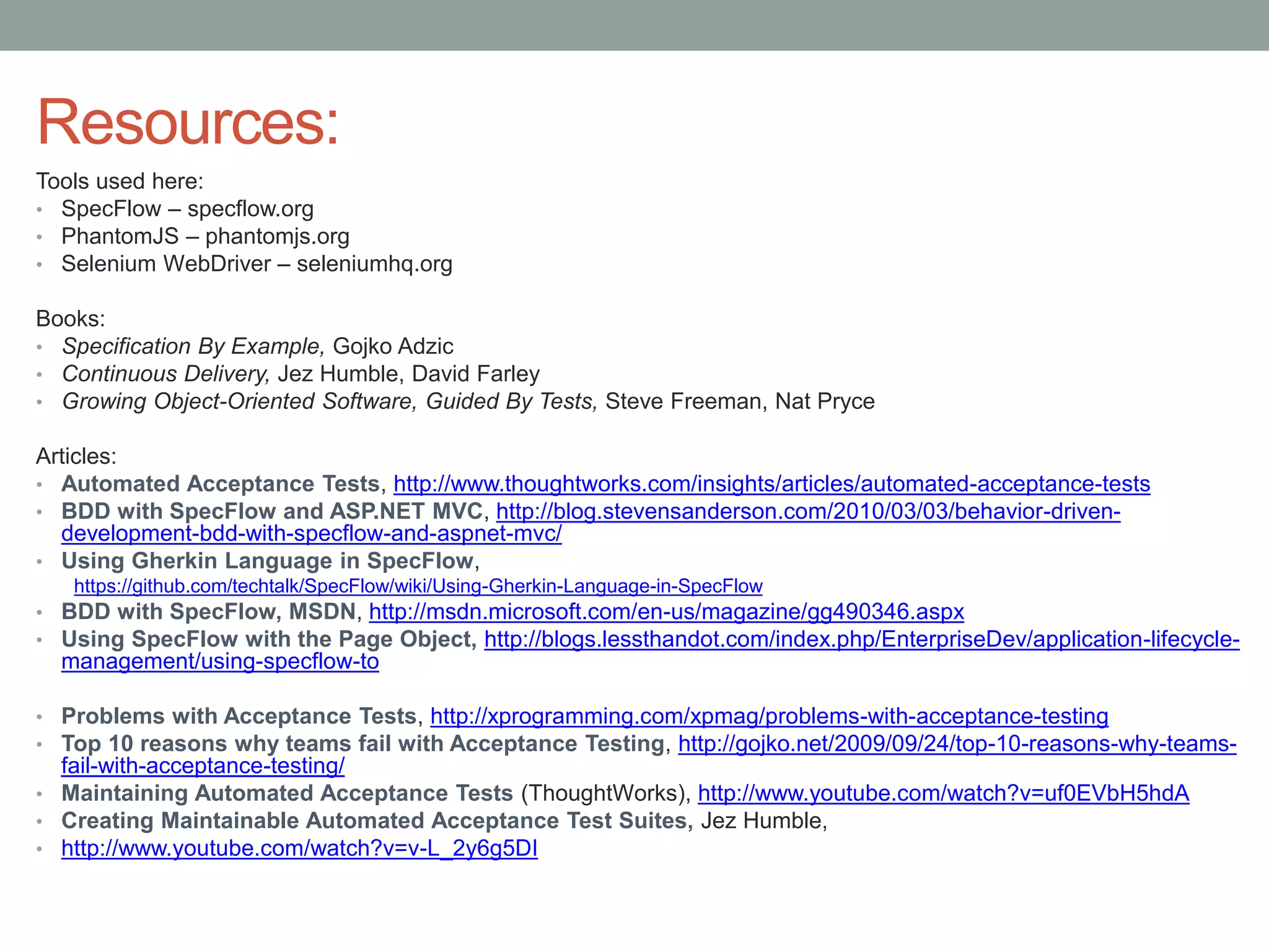 Resources: Tools used here: • SpecFlow – specflow.org • PhantomJS – phantomjs.org • Selenium WebDriver – seleniumhq.org Books: • Specification By Example, Gojko Adzic • Continuous Delivery, Jez Humble, David Farley • Growing Object-Oriented Software, Guided By Tests, Steve Freeman, Nat Pryce Articles: • Automated Acceptance Tests, http://www.thoughtworks.com/insights/articles/automated-acceptance-tests • BDD with SpecFlow and ASP.NET MVC, http://blog.stevensanderson.com/2010/03/03/behavior-driven- development-bdd-with-specflow-and-aspnet-mvc/ • Using Gherkin Language in SpecFlow, https://github.com/techtalk/SpecFlow/wiki/Using-Gherkin-Language-in-SpecFlow • BDD with SpecFlow, MSDN, http://msdn.microsoft.com/en-us/magazine/gg490346.aspx • Using SpecFlow with the Page Object, http://blogs.lessthandot.com/index.php/EnterpriseDev/application-lifecycle- management/using-specflow-to • Problems with Acceptance Tests, http://xprogramming.com/xpmag/problems-with-acceptance-testing • Top 10 reasons why teams fail with Acceptance Testing, http://gojko.net/2009/09/24/top-10-reasons-why-teams- fail-with-acceptance-testing/ • Maintaining Automated Acceptance Tests (ThoughtWorks), http://www.youtube.com/watch?v=uf0EVbH5hdA • Creating Maintainable Automated Acceptance Test Suites, Jez Humble, • http://www.youtube.com/watch?v=v-L_2y6g5DI 