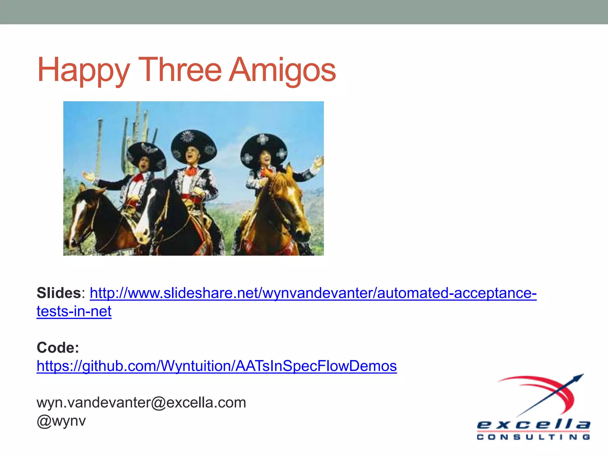 Happy Three Amigos Slides: http://www.slideshare.net/wynvandevanter/automated-acceptance- tests-in-net Code: https://github.com/Wyntuition/AATsInSpecFlowDemos wyn.vandevanter@excella.com @wynv 