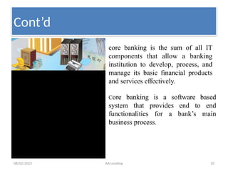 08/02/2025 AA Lending 10
core banking is the sum of all IT
components that allow a banking
institution to develop, process, and
manage its basic financial products
and services effectively.
Core banking is a software based
system that provides end to end
functionalities for a bank’s main
business process.
Cont’d
 