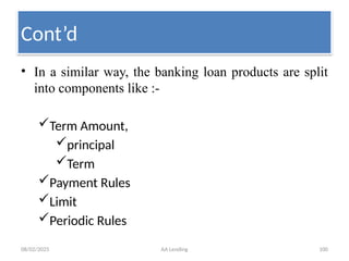 08/02/2025 AA Lending 100
• In a similar way, the banking loan products are split
into components like :-
Term Amount,
principal
Term
Payment Rules
Limit
Periodic Rules
Cont’d
 