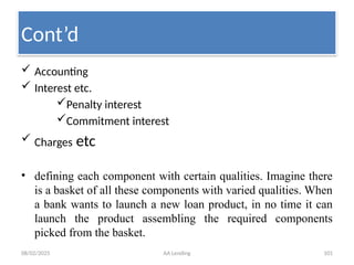 08/02/2025 AA Lending 101
 Accounting
 Interest etc.
Penalty interest
Commitment interest
 Charges etc
• defining each component with certain qualities. Imagine there
is a basket of all these components with varied qualities. When
a bank wants to launch a new loan product, in no time it can
launch the product assembling the required components
picked from the basket.
Cont’d
 