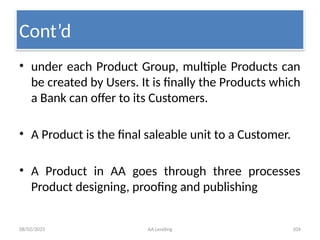 08/02/2025 AA Lending 104
• under each Product Group, multiple Products can
be created by Users. It is finally the Products which
a Bank can offer to its Customers.
• A Product is the final saleable unit to a Customer.
• A Product in AA goes through three processes
Product designing, proofing and publishing
Cont’d
 