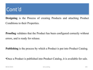 08/02/2025 AA Lending 105
Designing is the Process of creating Products and attaching Product
Conditions to their Properties.
Proofing validates that the Product has been configured correctly without
errors, and is ready for release.
Publishing is the process by which a Product is put into Product Catalog.
•Once a Product is published into Product Catalog, it is available for sale.
Cont’d
 