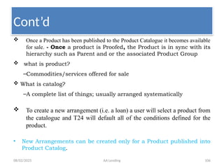 08/02/2025 AA Lending 106
 Once a Product has been published to the Product Catalogue it becomes available
for sale. - Once a product is Proofed, the Product is in sync with its
hierarchy such as Parent and or the associated Product Group
 what is product?
–Commodities/services offered for sale
 What is catalog?
–A complete list of things; usually arranged systematically
 To create a new arrangement (i.e. a loan) a user will select a product from
the catalogue and T24 will default all of the conditions defined for the
product.
• New Arrangements can be created only for a Product published into
Product Catalog.
Cont’d
 