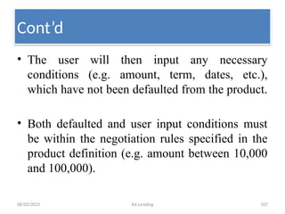 08/02/2025 AA Lending 107
• The user will then input any necessary
conditions (e.g. amount, term, dates, etc.),
which have not been defaulted from the product.
• Both defaulted and user input conditions must
be within the negotiation rules specified in the
product definition (e.g. amount between 10,000
and 100,000).
Cont’d
 