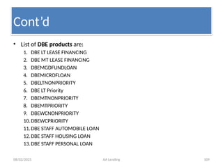 08/02/2025 AA Lending 109
• List of DBE products are:
1. DBE LT LEASE FINANCING
2. DBE MT LEASE FINANCING
3. DBEMGDFUNDLOAN
4. DBEMICROFLOAN
5. DBELTNONPRIORITY
6. DBE LT Priority
7. DBEMTNONPRIORITY
8. DBEMTPRIORITY
9. DBEWCNONPRIORITY
10.DBEWCPRIORITY
11.DBE STAFF AUTOMOBILE LOAN
12.DBE STAFF HOUSING LOAN
13.DBE STAFF PERSONAL LOAN
Cont’d
 