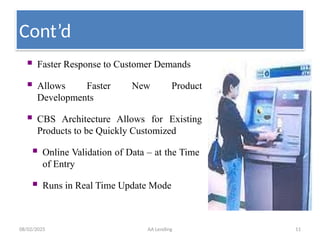08/02/2025 AA Lending 11
 Faster Response to Customer Demands
 Allows Faster New Product
Developments
 CBS Architecture Allows for Existing
Products to be Quickly Customized
 Online Validation of Data – at the Time
of Entry
 Runs in Real Time Update Mode
Cont’d
 