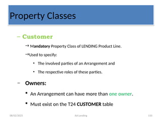 08/02/2025 AA Lending 110
Property Classes
– Customer
→ Mandatory Property Class of LENDING Product Line.
→Used to specify:
• The involved parties of an Arrangement and
• The respective roles of these parties.
– Owners:
 An Arrangement can have more than one owner.
 Must exist on the T24 CUSTOMER table
 