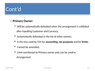 08/02/2025 AA Lending 111
– Primary Owner:
 Will be automatically defaulted when the arrangement is validated
after inputting Customer and Currency.
 Automatically defaulted in the list of other owners.
 Is the one used by T24 for accounting, tax purposes and for limits.
 Cannot be amended.
 Limit sanctioned to Primary owner only can be used in
Arrangement
Cont’d
 
