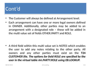 08/02/2025 AA Lending 112
• The Customer will always be defined at Arrangement level.
• Each arrangement can have one or more legal owners defined
in OWNER. Additionally, other parties may be added to an
arrangement with a designated role – these will be added in
the multi value set of fields OTHER.PARTY and ROLE.
• A third field within this multi value set is NOTES which enables
the user to add any notes relating to the other party. All
owners and any other parties must exist on the T24
CUSTOMER file. The options for field ROLE are specified by the
user in the virtual table AA.PARTY.ROLE using EB.LOOKUP.
Cont’d
 