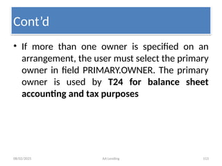 08/02/2025 AA Lending 113
• If more than one owner is specified on an
arrangement, the user must select the primary
owner in field PRIMARY.OWNER. The primary
owner is used by T24 for balance sheet
accounting and tax purposes
Cont’d
 