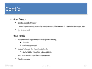 08/02/2025 AA Lending 114
– Other Owners:
 Can be added by the user
 Can be any numbers provided the attribute is set as negotiable in the Product Condition level.
 Can be amended
– Other Parties
 Added to an Arrangement with a designated Role e.g.
 Guarantor,
 authorized signatory etc.
 Roles of other parties should be defined in
 AA.PARTY.ROLE Virtual Table in EB.LOOKUP File.
 Also must exist on the T24 CUSTOMER table.
 Can be amended
Cont’d
 
