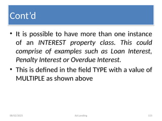 08/02/2025 AA Lending 115
• It is possible to have more than one instance
of an INTEREST property class. This could
comprise of examples such as Loan Interest,
Penalty Interest or Overdue Interest.
• This is defined in the field TYPE with a value of
MULTIPLE as shown above
Cont’d
 