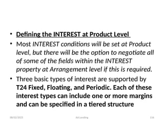 08/02/2025 AA Lending 116
• Defining the INTEREST at Product Level
• Most INTEREST conditions will be set at Product
level, but there will be the option to negotiate all
of some of the fields within the INTEREST
property at Arrangement level if this is required.
• Three basic types of interest are supported by
T24 Fixed, Floating, and Periodic. Each of these
interest types can include one or more margins
and can be specified in a tiered structure
 