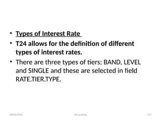 08/02/2025 AA Lending 117
• Types of Interest Rate
• T24 allows for the definition of different
types of interest rates.
• There are three types of tiers; BAND, LEVEL
and SINGLE and these are selected in field
RATE.TIER.TYPE.
 