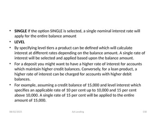 08/02/2025 AA Lending 118
• SINGLE If the option SINGLE is selected, a single nominal interest rate will
apply for the entire balance amount
• LEVEL
• By specifying level tiers a product can be defined which will calculate
interest at different rates depending on the balance amount. A single rate of
interest will be selected and applied based upon the balance amount.
• For a deposit you might want to have a higher rate of interest for accounts
which maintain higher credit balances. Conversely, for a loan product, a
higher rate of interest can be charged for accounts with higher debit
balances.
• For example, assuming a credit balance of 15,000 and level interest which
specifies an applicable rate of 10 per cent up to 10,000 and 15 per cent
above 10,000. A single rate of 15 per cent will be applied to the entire
amount of 15,000.
 