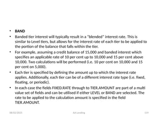 08/02/2025 AA Lending 119
• BAND
• Banded tier interest will typically result in a “blended” interest rate. This is
similar to Level tiers, but allows for the interest rate of each tier to be applied to
the portion of the balance that falls within the tier.
• For example, assuming a credit balance of 15,000 and banded interest which
specifies an applicable rate of 10 per cent up to 10,000 and 15 per cent above
10,000. Two calculations will be performed (i.e. 10 per cent on 10,000 and 15
per cent on 5,000).
• Each tier is specified by defining the amount up to which the interest rate
applies. Additionally, each tier can be of a different interest rate type (i.e. fixed,
floating, or periodic).
• In each case the fields FIXED.RATE through to TIER.AMOUNT are part of a multi
value set of fields and can be utilised if either LEVEL or BAND are selected. The
rate to be applied to the calculation amount is specified in the field
TIER.AMOUNT.
 
