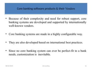 08/02/2025 AA Lending 12
Core banking software products & their Vendors
• Because of their complexity and need for robust support, core
banking systems are developed and supported by internationally
well-known vendors.
• Core banking systems are made in a highly configurable way.
• They are also developed based on international best practices.
• Since no core banking system can ever be perfect-fit to a bank
needs, customization is inevitable.
 