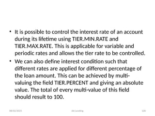 08/02/2025 AA Lending 120
• It is possible to control the interest rate of an account
during its lifetime using TIER.MIN.RATE and
TIER.MAX.RATE. This is applicable for variable and
periodic rates and allows the tier rate to be controlled.
• We can also define interest condition such that
different rates are applied for different percentage of
the loan amount. This can be achieved by multi-
valuing the field TIER.PERCENT and giving an absolute
value. The total of every multi-value of this field
should result to 100.
 