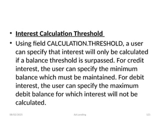08/02/2025 AA Lending 121
• Interest Calculation Threshold
• Using field CALCULATION.THRESHOLD, a user
can specify that interest will only be calculated
if a balance threshold is surpassed. For credit
interest, the user can specify the minimum
balance which must be maintained. For debit
interest, the user can specify the maximum
debit balance for which interest will not be
calculated.
 