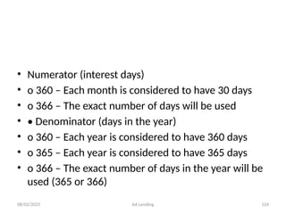 08/02/2025 AA Lending 124
• Numerator (interest days)
• o 360 – Each month is considered to have 30 days
• o 366 – The exact number of days will be used
• • Denominator (days in the year)
• o 360 – Each year is considered to have 360 days
• o 365 – Each year is considered to have 365 days
• o 366 – The exact number of days in the year will be
used (365 or 366)
 