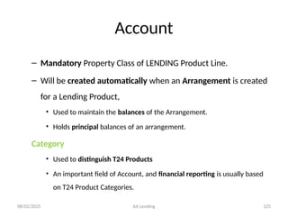 08/02/2025 AA Lending 125
Account
– Mandatory Property Class of LENDING Product Line.
– Will be created automatically when an Arrangement is created
for a Lending Product,
• Used to maintain the balances of the Arrangement.
• Holds principal balances of an arrangement.
Category
• Used to distinguish T24 Products
• An important field of Account, and financial reporting is usually based
on T24 Product Categories.
 