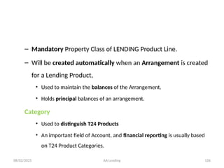 08/02/2025 AA Lending 126
– Mandatory Property Class of LENDING Product Line.
– Will be created automatically when an Arrangement is created
for a Lending Product,
• Used to maintain the balances of the Arrangement.
• Holds principal balances of an arrangement.
Category
• Used to distinguish T24 Products
• An important field of Account, and financial reporting is usually based
on T24 Product Categories.
 