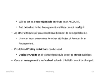 08/02/2025 AA Lending 127
• Will be set as a non-negotiable attribute in an ACCOUNT.
• And defaulted in the Arrangement and User cannot modify it.
– All other attributes of an account have been set to be negotiable i.e.
• User can input own values for other attributes of Account in an
Arrangement.
– Pre defined Posting restrictions can be used.
• Debits or Credits or all transactions could be set to attract overrides
– Once an arrangement is authorized, value in this field cannot be changed.
 