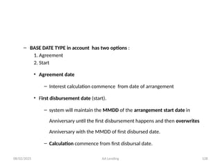 08/02/2025 AA Lending 128
– BASE DATE TYPE in account has two options :
1. Agreement
2. Start
• Agreement date
– Interest calculation commence from date of arrangement
• First disbursement date (start).
– system will maintain the MMDD of the arrangement start date in
Anniversary until the first disbursement happens and then overwrites
Anniversary with the MMDD of first disbursed date.
– Calculation commence from first disbursal date.
 