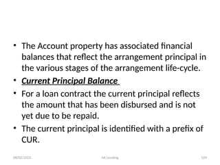 08/02/2025 AA Lending 129
• The Account property has associated financial
balances that reflect the arrangement principal in
the various stages of the arrangement life-cycle.
• Current Principal Balance
• For a loan contract the current principal reflects
the amount that has been disbursed and is not
yet due to be repaid.
• The current principal is identified with a prefix of
CUR.
 