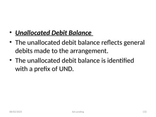 08/02/2025 AA Lending 132
• Unallocated Debit Balance
• The unallocated debit balance reflects general
debits made to the arrangement.
• The unallocated debit balance is identified
with a prefix of UND.
 