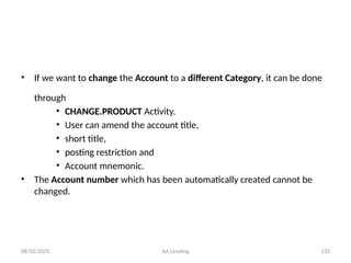 08/02/2025 AA Lending 133
• If we want to change the Account to a different Category, it can be done
through
• CHANGE.PRODUCT Activity.
• User can amend the account title,
• short title,
• posting restriction and
• Account mnemonic.
• The Account number which has been automatically created cannot be
changed.
 