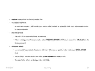 08/02/2025 AA Lending 134
– Optional Property Class of LENDING Product Line.
– The ACCOUNT.OFFICER
• An important mandatory field in an Account and the value input will be updated in the Account automatically created
for the Arrangement.
– PRIMARY.OFFICER
• The main Officer responsible for the Arrangement.
• If there is no input in an Arrangement, the value of ACCOUNT.OFFICER in AA Account value will be defaulted from the
Customer record.
– Additional officers
• who can assist /responsible in the absence of Primary Officer can be specified in the multi-valued OTHER.OFFICER
Field.
• The value input here will be defaulted in the OTHER.OFFICER Field of AA Account.
• The role of other officers can be input in the field ROLE.
 