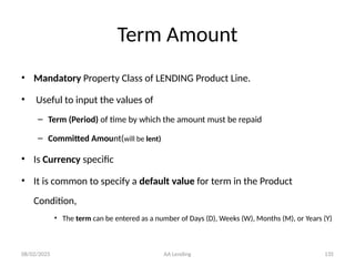 08/02/2025 AA Lending 135
Term Amount
• Mandatory Property Class of LENDING Product Line.
• Useful to input the values of
– Term (Period) of time by which the amount must be repaid
– Committed Amount(will be lent)
• Is Currency specific
• It is common to specify a default value for term in the Product
Condition,
• The term can be entered as a number of Days (D), Weeks (W), Months (M), or Years (Y)
 