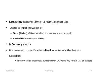 08/02/2025 AA Lending 136
• Mandatory Property Class of LENDING Product Line.
• Useful to input the values of
– Term (Period) of time by which the amount must be repaid
– Committed Amount(will be lent)
• Is Currency specific
• It is common to specify a default value for term in the Product
Condition,
• The term can be entered as a number of Days (D), Weeks (W), Months (M), or Years (Y)
 