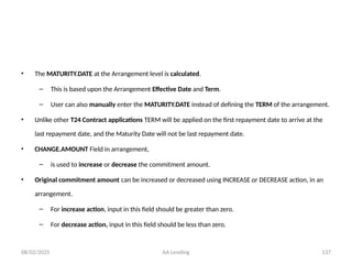 08/02/2025 AA Lending 137
• The MATURITY.DATE at the Arrangement level is calculated.
– This is based upon the Arrangement Effective Date and Term.
– User can also manually enter the MATURITY.DATE instead of defining the TERM of the arrangement.
• Unlike other T24 Contract applications TERM will be applied on the first repayment date to arrive at the
last repayment date, and the Maturity Date will not be last repayment date.
• CHANGE.AMOUNT Field in arrangement,
– is used to increase or decrease the commitment amount.
• Original commitment amount can be increased or decreased using INCREASE or DECREASE action, in an
arrangement.
– For increase action, input in this field should be greater than zero.
– For decrease action, input in this field should be less than zero.
 