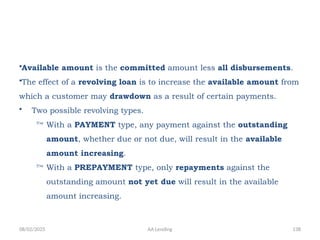 08/02/2025 AA Lending 138
•Available amount is the committed amount less all disbursements.
•The effect of a revolving loan is to increase the available amount from
which a customer may drawdown as a result of certain payments.
• Two possible revolving types.
 With a PAYMENT type, any payment against the outstanding
amount, whether due or not due, will result in the available
amount increasing.
 With a PREPAYMENT type, only repayments against the
outstanding amount not yet due will result in the available
amount increasing.
 
