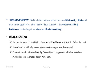 08/02/2025 AA Lending 139
 ON.MATURITY Field determines whether on Maturity Date of
the arrangement, the remaining amount in outstanding
balance to be kept as due or Outstanding
• DISBURSMENT
 Is the process to part with the committed loan amount in full or in part
 Is not automatically done when an Arrangement is created.
 Cannot be also done directly from the Arrangement similar to other
Activities like increase Term Amount.
 