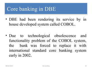 08/02/2025 AA Lending 14
Core banking in DBE
• DBE had been rendering its service by in
house developed system called COBOL.
• Due to technological obsolescence and
functionality problem of the COBOL system,
the bank was forced to replace it with
international standard core banking system
early in 2002.
 