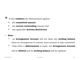 08/02/2025 AA Lending 141
 It also validates the disbursement against
 the committed amount,
 the current outstanding amount and
 any applicable Activity Restriction
• Note:
 an Arrangement Account will not show any working balance
when an Arrangement is created, since amount is only committed.
 Only when a disbursement is made, the Arrangement Account
will be debited and its working balance will be updated.
 