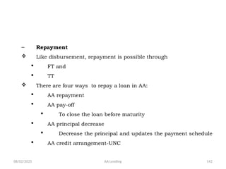 08/02/2025 AA Lending 142
– Repayment
 Like disbursement, repayment is possible through
 FT and
 TT
 There are four ways to repay a loan in AA:
 AA repayment
 AA pay-off
 To close the loan before maturity
 AA principal decrease
 Decrease the principal and updates the payment schedule
 AA credit arrangement-UNC
 