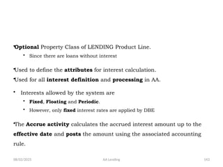 08/02/2025 AA Lending 143
•Optional Property Class of LENDING Product Line.
• Since there are loans without interest
•Used to define the attributes for interest calculation.
•Used for all interest definition and processing in AA.
• Interests allowed by the system are
• Fixed, Floating and Periodic.
• However, only fixed interest rates are applied by DBE
•The Accrue activity calculates the accrued interest amount up to the
effective date and posts the amount using the associated accounting
rule.
 