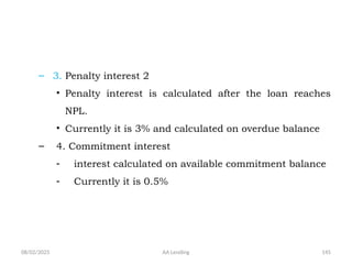 08/02/2025 AA Lending 145
– 3. Penalty interest 2
• Penalty interest is calculated after the loan reaches
NPL.
• Currently it is 3% and calculated on overdue balance
– 4. Commitment interest
- interest calculated on available commitment balance
- Currently it is 0.5%
 