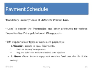 08/02/2025 AA Lending 146
•Mandatory Property Class of LENDING Product Line.
• Used to specify the frequencies and other attributes for various
Properties like Principal, Interest, Charges, etc.
• T24 supports four types of calculated payments:
– 1. Constant –results in equal repayments.
 Used for ‘Annuity’ arrangements
 Requires both Term Amount & Interest to be specified.
– 2. Linear –Term Amount repayment remains fixed over the life of the
arrange
Payment Schedule
 