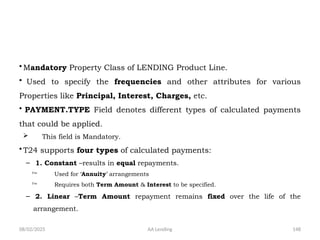 08/02/2025 AA Lending 148
• Mandatory Property Class of LENDING Product Line.
• Used to specify the frequencies and other attributes for various
Properties like Principal, Interest, Charges, etc.
• PAYMENT.TYPE Field denotes different types of calculated payments
that could be applied.
 This field is Mandatory.
• T24 supports four types of calculated payments:
– 1. Constant –results in equal repayments.
 Used for ‘Annuity’ arrangements
 Requires both Term Amount & Interest to be specified.
– 2. Linear –Term Amount repayment remains fixed over the life of the
arrangement.
 