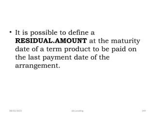 08/02/2025 AA Lending 149
• It is possible to define a
RESIDUAL.AMOUNT at the maturity
date of a term product to be paid on
the last payment date of the
arrangement.
 