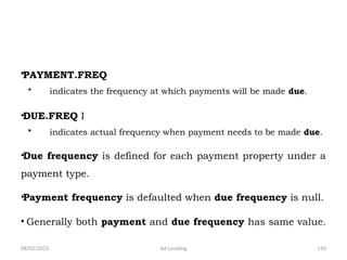 08/02/2025 AA Lending 150
•PAYMENT.FREQ
• indicates the frequency at which payments will be made due.
•DUE.FREQ I
• indicates actual frequency when payment needs to be made due.
•Due frequency is defined for each payment property under a
payment type.
•Payment frequency is defaulted when due frequency is null.
• Generally both payment and due frequency has same value.
 